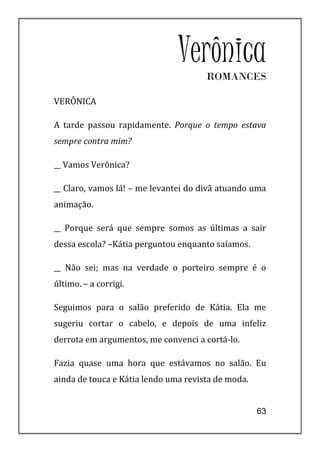 Verônica
                                      ROMANCES

VERÔNICA

A tarde passou rapidamente. Porque o tempo estava
sempre contra mim?

__ Vamos Verônica?

__ Claro, vamos lá! – me levantei do divã atuando uma
animação.

__ Porque será que sempre somos as últimas a sair
dessa escola? –Kátia perguntou enquanto saíamos.

__ Não sei; mas na verdade o porteiro sempre é o
último. – a corrigi.

Seguimos para o salão preferido de Kátia. Ela me
sugeriu cortar o cabelo, e depois de uma infeliz
derrota em argumentos, me convenci a cortá-lo.

Fazia quase uma hora que estávamos no salão. Eu
ainda de touca e Kátia lendo uma revista de moda.


                                                    63
 
