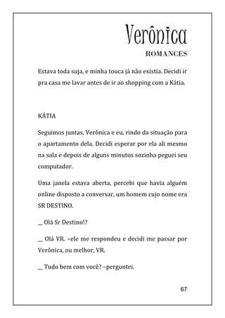 Verônica
                                        ROMANCES

Estava toda suja, e minha touca já não existia. Decidi ir
pra casa me lavar antes de ir ao shopping com a Kátia.




KÁTIA

Seguimos juntas, Verônica e eu, rindo da situação para
o apartamento dela. Decidi esperar por ela ali mesmo
na sala e depois de alguns minutos sozinha peguei seu
computador.

Uma janela estava aberta, percebi que havia alguém
online disposto a conversar, um homem cujo nome era
SR DESTINO.

__ Olá Sr Destino!?

__ Olá VR. –ele me respondeu e decidi me passar por
Verônica, ou melhor, VR.

__ Tudo bem com você? –perguntei.


                                                      67
 