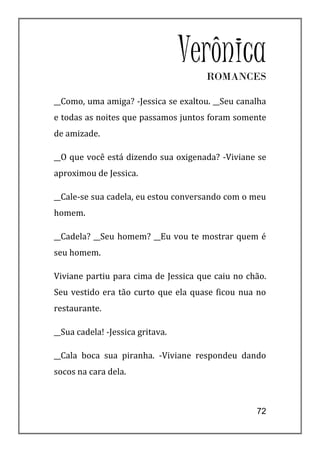 Verônica
                                      ROMANCES

__Como, uma amiga? -Jessica se exaltou. __Seu canalha
e todas as noites que passamos juntos foram somente
de amizade.

__O que você está dizendo sua oxigenada? -Viviane se
aproximou de Jessica.

__Cale-se sua cadela, eu estou conversando com o meu
homem.

__Cadela? __Seu homem? __Eu vou te mostrar quem é
seu homem.

Viviane partiu para cima de Jessica que caiu no chão.
Seu vestido era tão curto que ela quase ficou nua no
restaurante.

__Sua cadela! -Jessica gritava.

__Cala boca sua piranha. -Viviane respondeu dando
socos na cara dela.



                                                  72
 