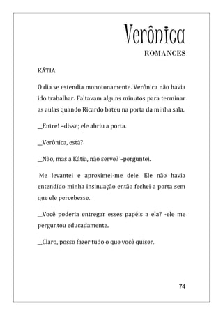 Verônica
                                        ROMANCES

KÁTIA

O dia se estendia monotonamente. Verônica não havia
ido trabalhar. Faltavam alguns minutos para terminar
as aulas quando Ricardo bateu na porta da minha sala.

__Entre! –disse; ele abriu a porta.

__Verônica, está?

__Não, mas a Kátia, não serve? –perguntei.

Me levantei e aproximei-me dele. Ele não havia
entendido minha insinuação então fechei a porta sem
que ele percebesse.

__Você poderia entregar esses papéis a ela? -ele me
perguntou educadamente.

__Claro, posso fazer tudo o que você quiser.




                                                   74
 