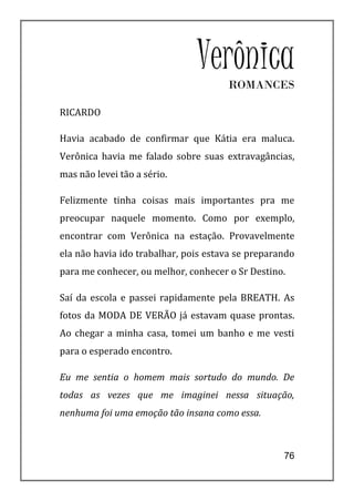 Verônica
                                      ROMANCES

RICARDO

Havia acabado de confirmar que Kátia era maluca.
Verônica havia me falado sobre suas extravagâncias,
mas não levei tão a sério.

Felizmente tinha coisas mais importantes pra me
preocupar naquele momento. Como por exemplo,
encontrar com Verônica na estação. Provavelmente
ela não havia ido trabalhar, pois estava se preparando
para me conhecer, ou melhor, conhecer o Sr Destino.

Saí da escola e passei rapidamente pela BREATH. As
fotos da MODA DE VERÃO já estavam quase prontas.
Ao chegar a minha casa, tomei um banho e me vesti
para o esperado encontro.

Eu me sentia o homem mais sortudo do mundo. De
todas as vezes que me imaginei nessa situação,
nenhuma foi uma emoção tão insana como essa.



                                                   76
 