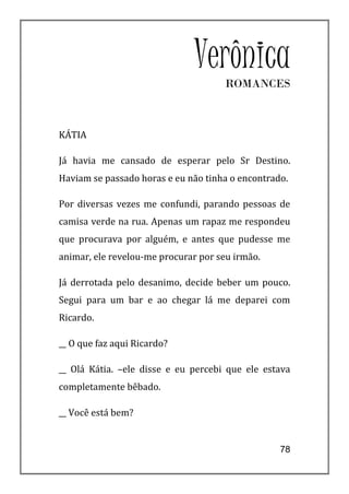 Verônica
                                     ROMANCES



KÁTIA

Já havia me cansado de esperar pelo Sr Destino.
Haviam se passado horas e eu não tinha o encontrado.

Por diversas vezes me confundi, parando pessoas de
camisa verde na rua. Apenas um rapaz me respondeu
que procurava por alguém, e antes que pudesse me
animar, ele revelou-me procurar por seu irmão.

Já derrotada pelo desanimo, decide beber um pouco.
Segui para um bar e ao chegar lá me deparei com
Ricardo.

__ O que faz aqui Ricardo?

__ Olá Kátia. –ele disse e eu percebi que ele estava
completamente bêbado.

__ Você está bem?


                                                  78
 