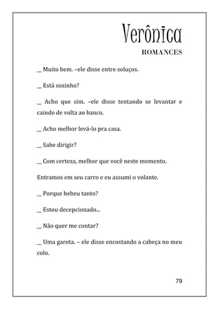 Verônica
                                          ROMANCES

__ Muito bem. –ele disse entre soluços.

__ Está sozinho?

__ Acho que sim. –ele disse tentando se levantar e
caindo de volta ao banco.

__ Acho melhor levá-lo pra casa.

__ Sabe dirigir?

__ Com certeza, melhor que você neste momento.

Entramos em seu carro e eu assumi o volante.

__ Porque bebeu tanto?

__ Estou decepcionado...

__ Não quer me contar?

__ Uma garota. – ele disse encostando a cabeça no meu
colo.



                                                  79
 