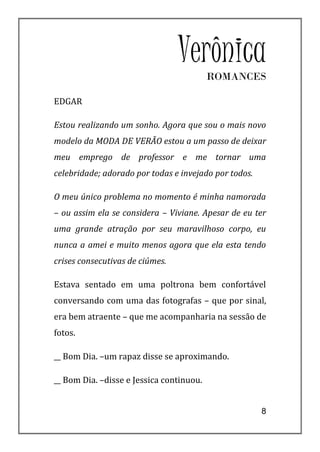 Verônica ROMANCES

EDGAR

Estou realizando um sonho. Agora que sou o mais novo
modelo da MODA DE VERÃO estou a um passo de deixar
meu emprego de professor e me tornar uma
celebridade; adorado por todas e invejado por todos.

O meu único problema no momento é minha namorada
– ou assim ela se considera – Viviane. Apesar de eu ter
uma grande atração por seu maravilhoso corpo, eu
nunca a amei e muito menos agora que ela esta tendo
crises consecutivas de ciúmes.

Estava sentado em uma poltrona bem confortável
conversando com uma das fotografas – que por sinal,
era bem atraente – que me acompanharia na sessão de
fotos.

__ Bom Dia. –um rapaz disse se aproximando.

__ Bom Dia. –disse e Jessica continuou.


                                                       8
 