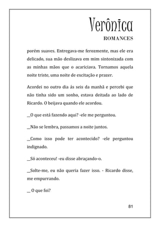 VerônicaROMANCES

porém suaves. Entregava-me ferozmente, mas ele era
delicado, sua mão deslizava em mim sintonizada com
as minhas mãos que o acariciava. Tornamos aquela
noite triste, uma noite de excitação e prazer.

Acordei no outro dia ás seis da manhã e percebi que
não tinha sido um sonho, estava deitada ao lado de
Ricardo. O beijava quando ele acordou.

__O que está fazendo aqui? -ele me perguntou.

__Não se lembra, passamos a noite juntos.

__Como isso pode ter acontecido? -ele perguntou
indignado.

__Só aconteceu! -eu disse abraçando-o.

__Solte-me, eu não queria fazer isso. - Ricardo disse,
me empurrando.

__ O que foi?


                                                   81
 