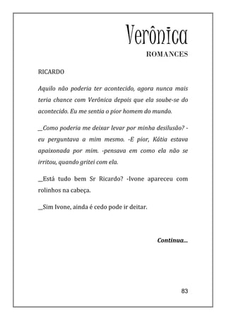 Verônica
                                        ROMANCES

RICARDO

Aquilo não poderia ter acontecido, agora nunca mais
teria chance com Verônica depois que ela soube-se do
acontecido. Eu me sentia o pior homem do mundo.

__Como poderia me deixar levar por minha desilusão? -
eu perguntava a mim mesmo. -E pior, Kátia estava
apaixonada por mim. -pensava em como ela não se
irritou, quando gritei com ela.

__Está tudo bem Sr Ricardo? -Ivone apareceu com
rolinhos na cabeça.

__Sim Ivone, ainda é cedo pode ir deitar.




                                            Continua...




                                                    83
 