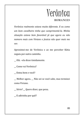 Verônica
                                      ROMANCES

Verônica realmente estava muito diferente. E eu como
um bom cavalheiro tinha que cumprimentá-la. Minha
situação estava bem favorável já que agora eu não
namoro mais com Viviane e Jessica não quer mais me
ver.

Aproximei-me de Verônica e ao me perceber Kátia
seguiu por outro caminho.

__ Olá. –ela disse timidamente.

__ Como vai Verônica?

__ Estou bem e você?

__ Melhor agora. __ Não sei se você sabe, mas terminei
coma Viviane.

__ Sério? __ Quero dizer, que pena.

__ E adivinha por quê?




                                                   85
 