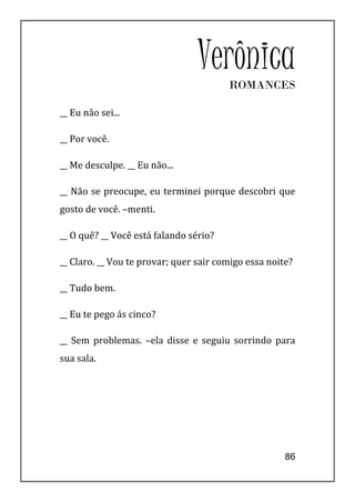 VerônicaROMANCES

__ Eu não sei...

__ Por você.

__ Me desculpe. __ Eu não...

__ Não se preocupe, eu terminei porque descobri que
gosto de você. –menti.

__ O quê? __ Você está falando sério?

__ Claro. __ Vou te provar; quer sair comigo essa noite?

__ Tudo bem.

__ Eu te pego ás cinco?

__ Sem problemas. –ela disse e seguiu sorrindo para
sua sala.




                                                      86
 