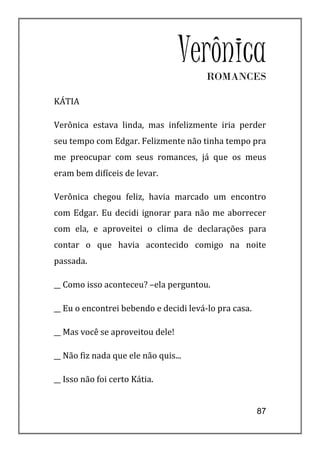 Verônica
                                        ROMANCES

KÁTIA

Verônica estava linda, mas infelizmente iria perder
seu tempo com Edgar. Felizmente não tinha tempo pra
me preocupar com seus romances, já que os meus
eram bem difíceis de levar.

Verônica chegou feliz, havia marcado um encontro
com Edgar. Eu decidi ignorar para não me aborrecer
com ela, e aproveitei o clima de declarações para
contar o que havia acontecido comigo na noite
passada.

__ Como isso aconteceu? –ela perguntou.

__ Eu o encontrei bebendo e decidi levá-lo pra casa.

__ Mas você se aproveitou dele!

__ Não fiz nada que ele não quis...

__ Isso não foi certo Kátia.


                                                       87
 