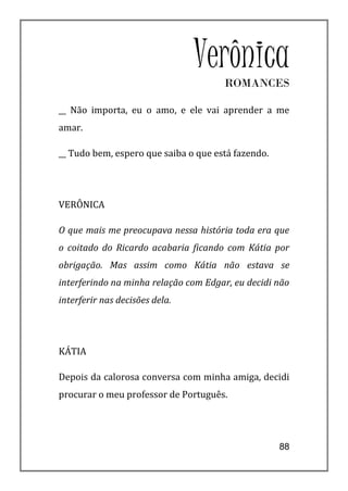 Verônica
                                      ROMANCES

__ Não importa, eu o amo, e ele vai aprender a me
amar.

__ Tudo bem, espero que saiba o que está fazendo.




VERÔNICA

O que mais me preocupava nessa história toda era que
o coitado do Ricardo acabaria ficando com Kátia por
obrigação. Mas assim como Kátia não estava se
interferindo na minha relação com Edgar, eu decidi não
interferir nas decisões dela.




KÁTIA

Depois da calorosa conversa com minha amiga, decidi
procurar o meu professor de Português.




                                                    88
 