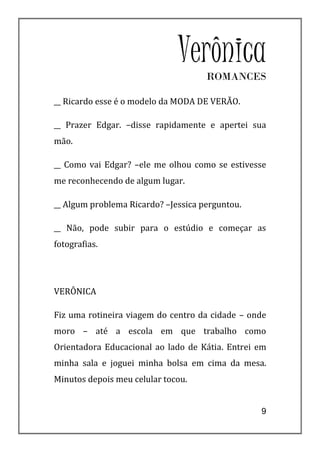Verônica
                                     ROMANCES

__ Ricardo esse é o modelo da MODA DE VERÃO.

__ Prazer Edgar. –disse rapidamente e apertei sua
mão.

__ Como vai Edgar? –ele me olhou como se estivesse
me reconhecendo de algum lugar.

__ Algum problema Ricardo? –Jessica perguntou.

__ Não, pode subir para o estúdio e começar as
fotografias.




VERÔNICA

Fiz uma rotineira viagem do centro da cidade – onde
moro – até a escola em que trabalho como
Orientadora Educacional ao lado de Kátia. Entrei em
minha sala e joguei minha bolsa em cima da mesa.
Minutos depois meu celular tocou.


                                                 9
 