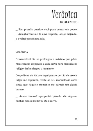 VerônicaROMANCES

__ Sem pressão querido, você pode pensar um pouco.
__ Amanhã você me dá uma resposta. –disse beijando-
o e voltei para minha sala.




VERÔNICA

O inacabável dia se prolongou o máximo que pôde.
Meu coração disparava a cada nova hora marcada no
relógio. Enfim chegou o momento.

Despedi-me de Kátia e segui para o portão da escola.
Edgar me esperava, frente ao seu maravilhoso carro
cinza, que naquele momento me parecia um alazão
branco.

__ Aonde vamos? –perguntei quando ele segurou
minhas mãos e me levou até o carro.




                                                 90
 