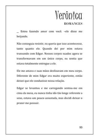 Verônica
                                       ROMANCES

__ Estou fazendo amor com você. –ele disse me
beijando.

Não conseguia resistir, eu queria que isso acontecesse,
tanto quanto ele. Quando dei por mim estava
transando com Edgar. Nossos corpos suados agora se
transformavam em um único corpo, eu sentia que
estava totalmente entregue a ele.

Ele me amava e suas mãos deslizavam em meu corpo.
Diferente de mim Edgar era muito experiente, então
deixei que ele conduzisse nossa relação.

Edgar se levantou e me carregando sentou-me em
cima da mesa, eu nunca tinha ido tão longe referente a
sexo, estava um pouco assustada, mas decidi deixar o
prazer me possuir.




                                                    93
 