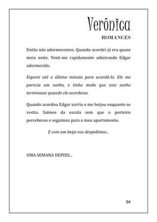 Verônica
                                      ROMANCES

Então nós adormecemos. Quando acordei já era quase
meia noite. Vesti-me rapidamente admirando Edgar
adormecido.

Esperei até o último minuto para acordá-lo. Ele me
parecia um sonho, e tinha medo que esse sonho
terminasse quando ele acordasse.

Quando acordou Edgar sorriu e me beijou enquanto se
vestia. Saímos da escola sem que o porteiro
percebesse e seguimos para o meu apartamento.

           E com um beijo nos despedimos...




UMA SEMANA DEPOIS...




                                                94
 