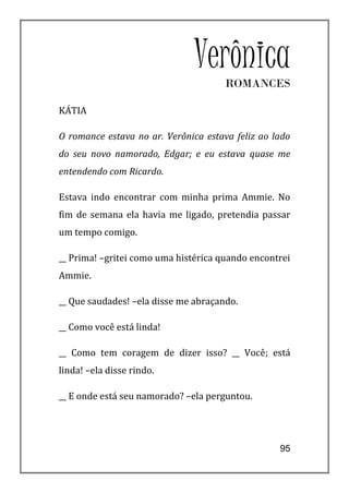 VerônicaROMANCES

KÁTIA

O romance estava no ar. Verônica estava feliz ao lado
do seu novo namorado, Edgar; e eu estava quase me
entendendo com Ricardo.

Estava indo encontrar com minha prima Ammie. No
fim de semana ela havia me ligado, pretendia passar
um tempo comigo.

__ Prima! –gritei como uma histérica quando encontrei
Ammie.

__ Que saudades! –ela disse me abraçando.

__ Como você está linda!

__ Como tem coragem de dizer isso? __ Você; está
linda! –ela disse rindo.

__ E onde está seu namorado? –ela perguntou.




                                                  95
 