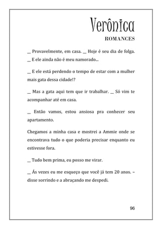 Verônica ROMANCES

__ Provavelmente, em casa. __ Hoje é seu dia de folga.
__ E ele ainda não é meu namorado...

__ E ele está perdendo o tempo de estar com a mulher
mais gata dessa cidade!?

__ Mas a gata aqui tem que ir trabalhar. __ Só vim te
acompanhar até em casa.

__ Então vamos, estou ansiosa pra conhecer seu
apartamento.

Chegamos a minha casa e mostrei a Ammie onde se
encontrava tudo o que poderia precisar enquanto eu
estivesse fora.

__ Tudo bem prima, eu posso me virar.

__ Ás vezes eu me esqueço que você já tem 20 anos. –
disse sorrindo e a abraçando me despedi.




                                                   96
 