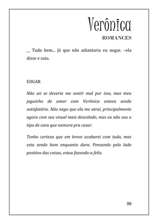 VerônicaROMANCES

__ Tudo bem... Já que não adiantaria eu negar. –ela
disse e saiu.




EDGAR

Não sei se deveria me sentir mal por isso, mas meu
joguinho de amor com Verônica estava sendo
satisfatório. Não nego que ela me atraí, principalmente
agora com seu visual mais descolado, mas eu não sou o
tipo de cara que namora pra casar.

Tenho certeza que em breve acabarei com tudo, mas
esta sendo bom enquanto dura. Pensando pelo lado
positivo das coisas, estou fazendo-a feliz.




                                                    99
 