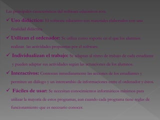 Las principales características del software educativos son:
 Uso didáctico: El software educativo son materiales elaborados con una
finalidad didáctica.
 Utilizan el ordenador: Se utiliza como soporte en el que los alumnos
realizan las actividades propuestas por el software.
 Individualizan el trabajo: Se adaptan al ritmo de trabajo de cada estudiante
y pueden adaptar sus actividades según las actuaciones de los alumnos.
 Interactivos: Contestan inmediatamente las acciones de los estudiantes y
permiten un diálogo y un intercambio de informaciones entre el ordenador y éstos.
 Fáciles de usar: Se necesitan conocimientos informáticos mínimos para
utilizar la mayoría de estos programas, aun cuando cada programa tiene reglas de
funcionamiento que es necesario conocer.
 