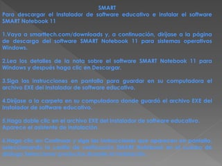 SMART
Para descargar el Instalador de software educativo e instalar el software
SMART Notebook 11
1.Vaya a smarttech.com/downloads y, a continuación, diríjase a la página
de descarga del software SMART Notebook 11 para sistemas operativos
Windows.
2.Lea los detalles de la nota sobre el software SMART Notebook 11 para
Windows y después haga clic en Descargar.
3.Siga las instrucciones en pantalla para guardar en su computadora el
archivo EXE del Instalador de software educativo.
4.Diríjase a la carpeta en su computadora donde guardó el archivo EXE del
Instalador de software educativo.
5.Haga doble clic en el archivo EXE del Instalador de software educativo.
Aparece el asistente de instalación.
6.Haga clic en Continuar y siga las instrucciones que aparecen en pantalla,
seleccionando la casilla de verificación SMART Notebook en el cuadro de
diálogo Seleccionar productos durante la instalación.
 
