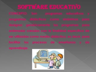 Software educativo
CONCEPTO: Son programas educativos y
programas didácticos como sinónimos para
designar genéricamente los programas para
ordenador creados con la finalidad específica de
ser utilizados como medio didáctico, es decir, para
facilitar los procesos de enseñanza y de
aprendizaje.
 