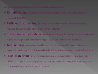 Las principales características del software educativos son:
 Uso didáctico: El software educativo son materiales elaborados con una
finalidad didáctica.
 Utilizan el ordenador: Se utiliza como soporte en el que los alumnos
realizan las actividades propuestas por el software.
 Individualizan el trabajo: Se adaptan al ritmo de trabajo de cada estudiante
y pueden adaptar sus actividades según las actuaciones de los alumnos.
 Interactivos: Contestan inmediatamente las acciones de los estudiantes y
permiten un diálogo y un intercambio de informaciones entre el ordenador y éstos.
 Fáciles de usar: Se necesitan conocimientos informáticos mínimos para
utilizar la mayoría de estos programas, aun cuando cada programa tiene reglas de
funcionamiento que es necesario conocer.
 