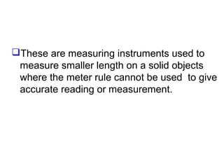 These are measuring instruments used to
 measure smaller length on a solid objects
 where the meter rule cannot be used to give
 accurate reading or measurement.
 