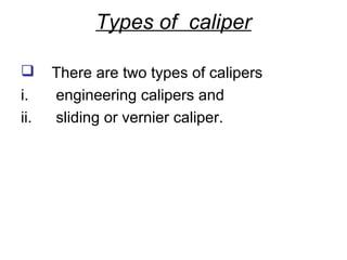 Types of caliper

     There are two types of calipers
i.    engineering calipers and
ii.   sliding or vernier caliper.
 