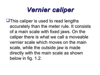 Vernier caliper
This caliper is used to read lengths
 accurately than the meter rule. It consists
 of a main scale with fixed jaws. On the
 caliper there is what we call a moveable
 vernier scale which moves on the main
 scale, while the outside jaw is made
 directly with the main scale as shown
 below in fig. 1.2.
 