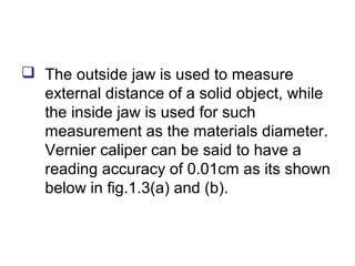  The outside jaw is used to measure
  external distance of a solid object, while
  the inside jaw is used for such
  measurement as the materials diameter.
  Vernier caliper can be said to have a
  reading accuracy of 0.01cm as its shown
  below in fig.1.3(a) and (b).
 