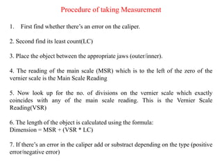 Procedure of taking Measurement
1. First find whether there’s an error on the caliper.
2. Second find its least count(LC)
3. Place the object between the appropriate jaws (outer/inner).
4. The reading of the main scale (MSR) which is to the left of the zero of the
vernier scale is the Main Scale Reading
5. Now look up for the no. of divisions on the vernier scale which exactly
coincides with any of the main scale reading. This is the Vernier Scale
Reading(VSR)
6. The length of the object is calculated using the formula:
Dimension = MSR + (VSR * LC)
7. If there’s an error in the caliper add or substract depending on the type (positive
error/negative error)
 