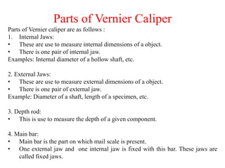 Parts of Vernier Caliper
Parts of Vernier caliper are as follows :
1. Internal Jaws:
• These are use to measure internal dimensions of a object.
• There is one pair of internal jaw.
Examples: Internal diameter of a hollow shaft, etc.
2. External Jaws:
• These are use to measure external dimensions of a object.
• There is one pair of external jaw.
Example: Diameter of a shaft, length of a specimen, etc.
3. Depth rod:
• This is use to measure the depth of a given component.
4. Main bar:
• Main bar is the part on which mail scale is present.
• One external jaw and one internal jaw is fixed with this bar. These jaws are
called fixed jaws.
 