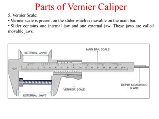 Parts of Vernier Caliper
5. Vernier Scale:
• Vernier scale is present on the slider which is movable on the main bar.
• Slider contains one internal jaw and one external jaw. These jaws are called
movable jaws.
 