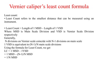 Vernier caliper’s least count formula
Least count:
• Least Count refers to the smallest distance that can be measured using an
instrument.
• Least Count = Length of 1 MSD – Length of 1 VSD
Where MSD is Main Scale Division and VSD is Vernier Scale Division
respectively
Generally,
N divisions on Vernier scale coincide with N-1 divisions on main scale
1 VSD is equivalent to (N-1)/N main scale divisions
Using the formula for Least Count, we get
LC = 1 MSD – 1VSD
= 1 MSD – (N-1)/N MSD
= 1/N MSD
 