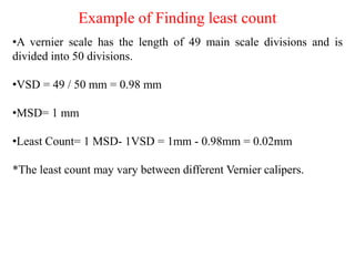 Example of Finding least count
•A vernier scale has the length of 49 main scale divisions and is
divided into 50 divisions.
•VSD = 49 / 50 mm = 0.98 mm
•MSD= 1 mm
•Least Count= 1 MSD- 1VSD = 1mm - 0.98mm = 0.02mm
*The least count may vary between different Vernier calipers.
 