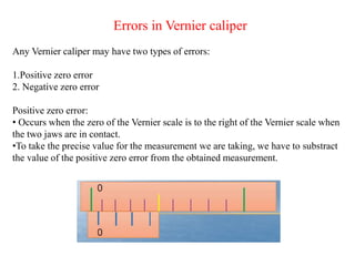 Errors in Vernier caliper
Any Vernier caliper may have two types of errors:
1.Positive zero error
2. Negative zero error
Positive zero error:
• Occurs when the zero of the Vernier scale is to the right of the Vernier scale when
the two jaws are in contact.
•To take the precise value for the measurement we are taking, we have to substract
the value of the positive zero error from the obtained measurement.
 