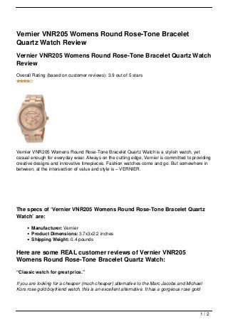 Vernier VNR205 Womens Round Rose-Tone Bracelet
Quartz Watch Review
Vernier VNR205 Womens Round Rose-Tone Bracelet Quartz Watch
Review
Overall Rating (based on customer reviews): 3.9 out of 5 stars




Vernier VNR205 Womens Round Rose-Tone Bracelet Quartz Watch is a stylish watch, yet
casual enough for everyday wear. Always on the cutting edge, Vernier is committed to providing
creative designs and innovative timepieces. Fashion watches come and go. But somewhere in
between, at the intersection of value and style is – VERNIER.




The specs of ‘Vernier VNR205 Womens Round Rose-Tone Bracelet Quartz
Watch’ are:

       Manufacturer: Vernier
       Product Dimensions: 3.7x3x2.2 inches
       Shipping Weight: 0.4 pounds

Here are some REAL customer reviews of Vernier VNR205
Womens Round Rose-Tone Bracelet Quartz Watch:
“Classic watch for great price.”

If you are looking for a cheaper (much cheaper) alternative to the Marc Jacobs and Michael
Kors rose gold boyfriend watch, this is an excellent alternative. It has a gorgeous rose gold




                                                                                            1/2
 