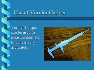 Use of Vernier CaliperUse of Vernier Caliper
Vernier CaliperVernier Caliper
can be used tocan be used to
measure diameter,measure diameter,
thickness verythickness very
accurately.accurately.
 