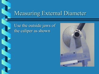 Measuring External Diameter Use the outside jaws of the caliper as shown