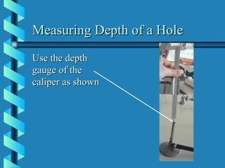 Measuring Depth of a Hole Use the depth gauge of the caliper as shown