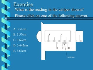 Exercise What is the reading in the caliper shown? Please click on one of the following answer. A. 3.51cm B. 3.57cm C. 3.62cm D. 3.642cm E. 3.67cm 3.5 0 5 10 3 4 overlap