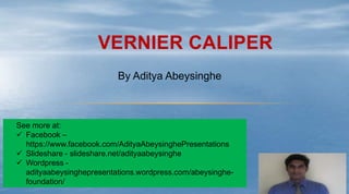 VERNIER CALIPER
By Aditya Abeysinghe
See more at:
 Facebook –
https://www.facebook.com/AdityaAbeysinghePresentations
 Slideshare - slideshare.net/adityaabeysinghe
 Wordpress -
adityaabeysinghepresentations.wordpress.com/abeysinghe-
foundation/
 