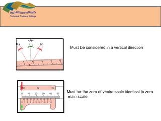 Must be considered in a vertical direction
Must be the zero of venire scale identical to zero
main scale