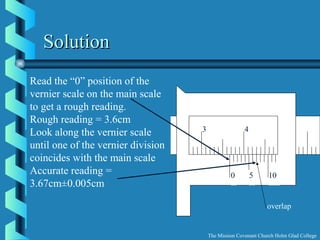 0 5 10
3 4
overlap
SolutionSolution
Read the “0” position of the
vernier scale on the main scale
to get a rough reading.
Rough reading = 3.6cm
Look along the vernier scale
until one of the vernier division
coincides with the main scale
Accurate reading =
3.67cm±0.005cm
The Mission Covenant Church Holm Glad College
 