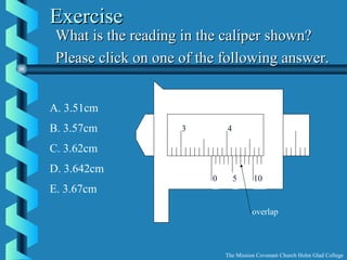 ExerciseExercise
What is the reading in the caliper shown?What is the reading in the caliper shown?
Please click on one of the following answer.Please click on one of the following answer.
A. 3.51cm
B. 3.57cm
C. 3.62cm
D. 3.642cm
E. 3.67cm
3.5
The Mission Covenant Church Holm Glad College
0 5 10
3 4
overlap
 
