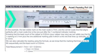 HOW TO READ A VERNIER CALIPER IN “MM”
In this example, the last visible mark on the main scale is 7mm, and the vernier scale line that aligns
perfectly with a main scale line is the one just after the 1 numbered indicator marking.
Knowing that the least count of the caliper is 0.02mm (your caliper may vary) we can safely say that the
1 marking is 0.1mm plus the one additional marking past it which is the one that lines up vertically, so,
0.12mm.
We can also calculate the reading using the formula, as we know that the marking that lines us is the
6th sequentially and the least count is 0.02mm.
Total Measurement = 7mm + (6 × 0.02mm)
= 7mm + 0.12mm
= 7.12mm
 