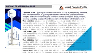ANATOMY OF VERNIER CALIPERS
The main scale: Typically etched onto the caliper's body, is your primary reference
point for measurement. It typically features two sets of units: one in millimetres
(mm) for metric measurements and another in inches for imperial measurements,
ensuring versatility across different measurement standards with the same tool.
The vernier scale: is a smaller, sliding scale that moves
along the main scale. It provides the fine measurement
increments needed for a precision reading. Using the vernier
scale in conjunction with the main scale allows for accuracy
down to fractions of a millimetre or thousandths of an inch.
The fixed jaw: is attached to the caliper's body and serves as
the stationary reference point for both external and internal
measurements. It's meticulously machined to ensure flatness
and precision.
The sliding jaw: attached to the vernier scale, works in
tandem with the fixed jaw to provide the measuring area. It
can clamp around an object's exterior for external
measurements or expand into an object for internal
measurements.
Depth rod: Emerging from the end of the caliper is the depth
 