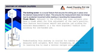 ANATOMY OF VERNIER CALIPERS
The locking screw: is a crucial feature that secures the sliding jaw in place once
the desired measurement is taken. This ensures the measurement does not change
due to accidental movement while reading or recording the measurement.
Thumb Wheel: Adjacent to the sliding jaw, some calipers also
have a thumb wheel for fine adjustment of the jaw's position.
This feature facilitates smooth and precise jaw sliding for
accurate measurements in a far more ergonomic fashion also
allowing for one-handed use.
Understanding this anatomy is crucial for taking accurate
measures with calipers. With this foundation, we can move on
to learning how to read a vernier caliper accurately.
 