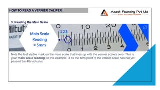 HOW TO READ A VERNIER CALIPER
3. Reading the Main Scale
Note the last visible mark on the main scale that lines up with the vernier scale's zero. This is
your main scale reading. In this example, 3 as the zero point of the vernier scale has not yet
passed the 4th indicator.
 