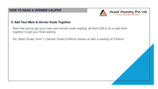 HOW TO READ A VERNIER CALIPER
5. Add Your Main & Vernier Scale Together
Now that you’ve got your main and vernier scale reading, all that’s left to do is add them
together to get your final reading.
So, (Main Scale) 3mm + (Vernier Scale) 0.94mm leaves us with a reading of 3.94mm.
 