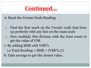 Continued…
6. Read the Vernier Scale Reading
a) Find the first mark on the Vernier scale that lines
up perfectly with any line on the main scale
b) Now multiply this division with the least count to
get the value of VSR
7. By adding MSR with VSR*L
i.e Total Reading = MSR + (VSR*L.C)
8. Take average to get the closest value.
 